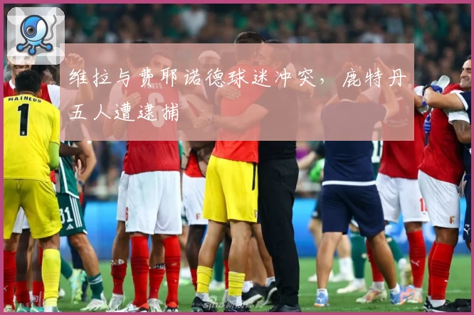 维拉与费耶诺德球迷冲突，鹿特丹五人遭逮捕