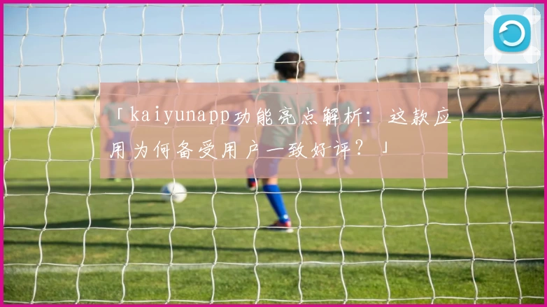 「kaiyunapp功能亮点解析：这款应用为何备受用户一致好评？」