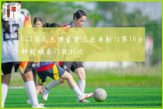 U22国足王博豪禁区近角射门第16分钟被越南门将扑出