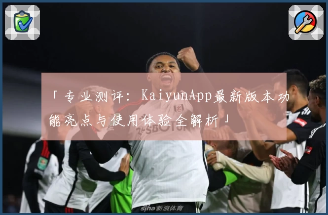 「专业测评：KaiyunApp最新版本功能亮点与使用体验全解析」