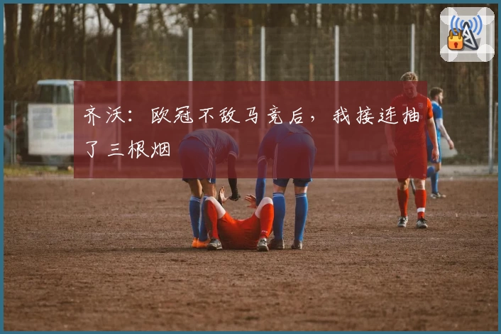 齐沃：欧冠不敌马竞后，我接连抽了三根烟