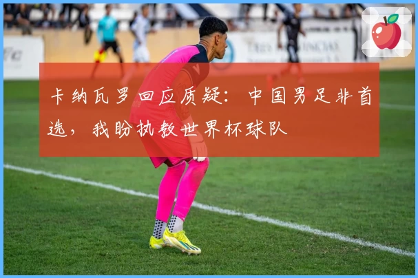 卡纳瓦罗回应质疑:中国男足非首选,我盼执教世界杯球队