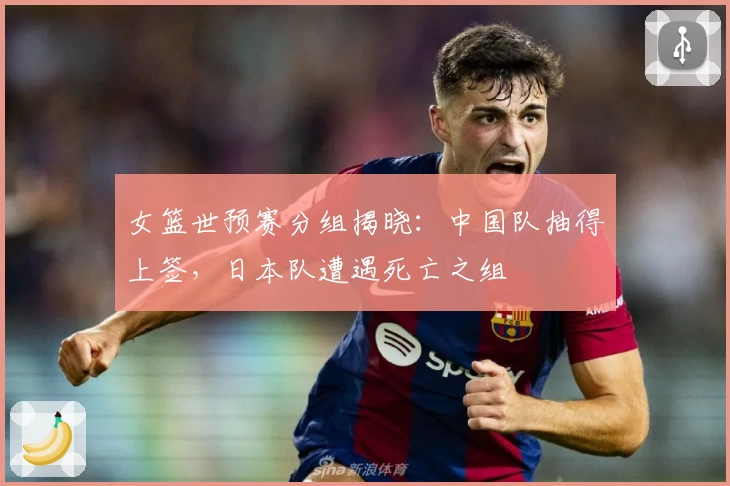女篮世预赛分组揭晓：中国队抽得上签，日本队遭遇死亡之组