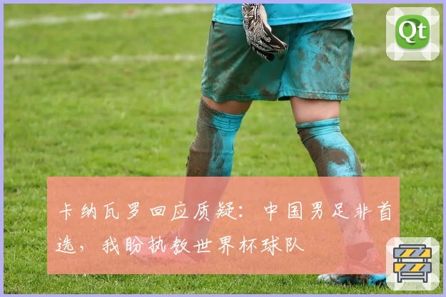 卡纳瓦罗回应质疑:中国男足非首选,我盼执教世界杯球队