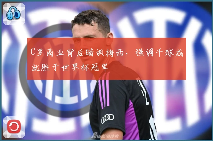 C罗商业背后暗讽梅西,强调千球成就胜于世界杯冠军