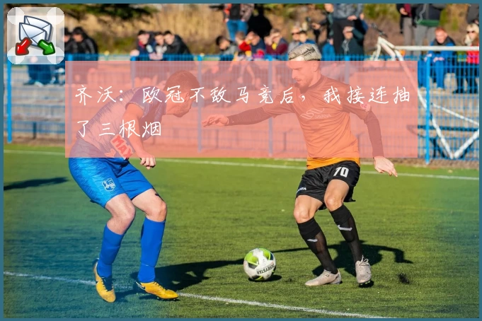 齐沃：欧冠不敌马竞后，我接连抽了三根烟