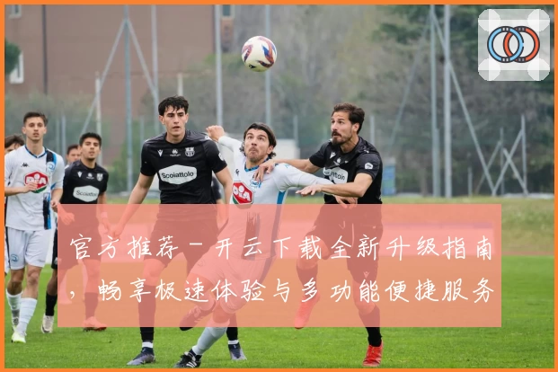 官方推荐 - 开云下载全新升级指南，畅享极速体验与多功能便捷服务