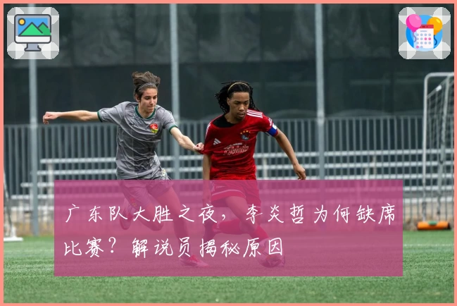 广东队大胜之夜，李炎哲为何缺席比赛？解说员揭秘原因